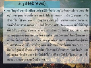 ฮิบรู (Hebrews)
• ชำวฮิบรูหรือชำวยิว เป็นชนเผ่ำเซมิติกที่เร่ร่อนอยู่ในดินแดนต่ำงๆ เคยอำศัย
อยู่ในเขตซูเมอร์ก่อนที่จะอพยพเข้ำไปอยู่ดินแดนคำนำอัน (Canaan) หรือ
ปำเลสไตน์ (Palestine) ในปัจจุบัน ชำวฮิบรูเป็นชนชำติที่เฉลียวฉลำดและ
บันทึกเรื่องรำวของพวกตนในคัมภีร์ศำสนำ (Old Testament) ทำให้มีข้อมูล
เกี่ยวกับบรรพบุรุษของชำวยิวอย่ำงละเอียด บันทึกชำวฮิบรูกล่ำวว่ำ เดิม
บรรพบุรุษเคยอยู่ทำงตอนเหนือของเมโสโปเตเมียต่อมำได้ตกเป็นทำสของ
อียิปต์ เมื่ออียิปต์เสื่อมอำนำจ ชำวฮิบรูจึงพ้นจำกควำมเป็นทำสโดยผู้นำคือ
โมเสส (Moses) ได้นำชำวฮิบรูเดินทำงเร่ร่อนเพื่อหำที่ตั้งหลักแหล่งทำมำหำ
กิน ในที่สุดมำถึงดินแดนคำนำอัน หรือภำยหลังเรียกว่ำ “ปำเลสไตน์” และ
สร้ำงอำณำจักรอิสรำเอล มีกษัตริย์ผู้ยิ่งใหญ่คือ กษัตริย์เดวิด (David) ซึ่ง
สถำปนำนครเยรูซำเลมเป็นเมืองหลวง
 
