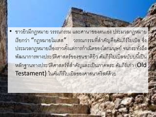 • ชาวยิวมีกฎหมาย วรรณกรรม และศานาของตนเอง ประมวลกฎหมาย
เรียกว่า “กฎหมายโมเสส” วรรณกรรมที่สาคัญคือคัมภีร์ไบเบิล ซึ่ง
ประมวลกฎหมายเรื่องราวตั้งแต่การกาเนิดของโลกมนุษย์ จนกระทั่งถึง
พัฒนาการทางประวัติศาสตร์ของชนชาติยิว คัมภีร์ไบเบิลฉบับบนี้เป็น
หลักฐานทางประวัติศาสตร์ที่สาคัญและเป็นภาคพระ คัมภีร์เก่า (Old
Testament) ในคัมภีร์ไบเบิลของศาสนาคริสต์ด้วย
 