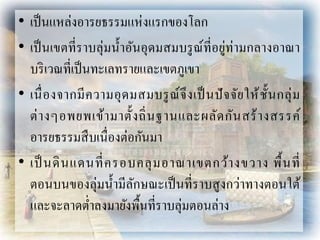 • เป็นแหล่งอำรยธรรมแห่งแรกของโลก
• เป็นเขตที่รำบลุ่มน้ำอันอุดมสมบรูณ์ที่อยู่ท่ำมกลำงอำณำ
บริเวณที่เป็นทะเลทรำยและเขตภูเขำ
• เนื่องจำกมีควำมอุดมสมบรูณ์จึงเป็นปัจจัยให้ชั้นกลุ่ม
ต่ำงๆอพยพเข้ำมำตั้งถิ่นฐำนและผลัดกันสร้ำงสรรค์
อำรยธรรมสืบเนื่องต่อกันมำ
• เป็ นดินแดนที่ครอบคลุมอำณำเขตกว้ำงขวำง พื้นที่
ตอนบนของลุ่มน้ำมีลักษณะเป็นที่รำบสูงกว่ำทำงตอนใต้
และจะลำดต่ำลงมำยังพื้นที่รำบลุ่มตอนล่ำง
 