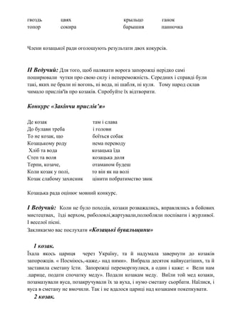 гвоздь цвях крыльцо ганок
топор сокира барышня панночка
Члени козацької ради оголошують результати двох кокурсів.
ІІ Ведучий: Для того, щоб налякати ворога запорожці нерідко самі
поширювали чутки про свою силу і непереможність. Середних і справді були
такі, яких не брали ні вогонь, ні вода, ні шабля, ні куля. Тому народ склав
чимало прислів'їв про козаків. Спробуйте їх відтворити.
Конкурс «Закінчи прислів’я»
Де козак там і слава
До булави треба і голови
То не козак, що боїться собак
Козацькому роду нема переводу
Хліб та вода козацька їда
Степ та воля козацька доля
Терпи, козаче, отаманом будеш
Коли козак у полі, то він як на волі
Козак слабому захисник цінити побратимство звик
Козацька рада оцінює мовний конкурс.
І Ведучий: Коли не було походів, козаки розважались, вправлялись в бойових
мистецтвах, їзді верхом, риболовлі,жартували,полюбляли поспівати і журливої.
І веселої пісні.
Закликаємо вас послухати «Козацькі бувальщини»
1 козак.
Їхала якось цариця через Україну, та й надумала завернути до козаків
запорожців. « Посміюсь,-каже,- над ними». Вибрала десяток найвусатіших, та й
заставила сметану їсти. Запорожці переморгнулися, а один і каже: « Вели нам
.царице, подати спочатку меду». Подали козакам меду. Виїли той мед козаки,
позамазували вуса, позакручували їх за вуха, і нумо сметану сьорбати. Наїлися, і
вуса в сметану не вмочили. Так і не вдалося цариці над козаками покепкувати.
2 козак.
 