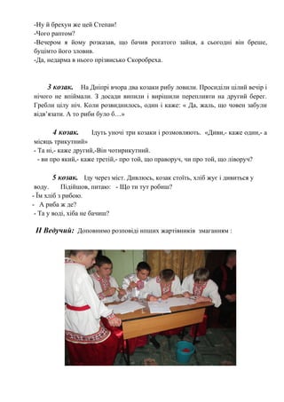 -Ну й брехун же цей Степан!
-Чого раптом?
-Вечером я йому розказав, що бачив рогатого зайця, а сьогодні він бреше,
буцімто його зловив.
-Да, недарма в нього прізвисько Скоробреха.
3 козак. На Дніпрі вчора два козаки рибу ловили. Просиділи цілий вечір і
нічого не впіймали. З досади випили і вирішили перепливти на другий берег.
Гребли цілу ніч. Коли розвиднилось, один і каже: « Да, жаль, що човен забули
відв’язати. А то риби було б…»
4 козак. Ідуть уночі три козаки і розмовляють. «Диви,- каже один,- а
місяць трикутний»
- Та ні,- каже другий,-Він чотирикутний.
- ви про який,- каже третій,- про той, що праворуч, чи про той, що ліворуч?
5 козак. Іду через міст. Дивлюсь, козак стоїть, хліб жує і дивиться у
воду. Підійшов, питаю: - Що ти тут робиш?
- Їм хліб з рибою.
- А риба ж де?
- Та у воді, хіба не бачиш?
ІІ Ведучий: Доповнимо розповіді нпших жартівників змаганням :
 