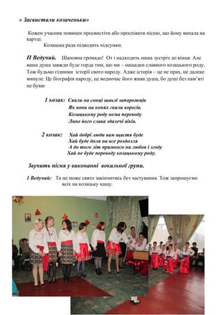 « Засвистали козаченьки»
Кожен учасник повинен просвистіти або проспівати пісню, що йому випала на
картці.
Козацька рада підводить підсумки.
ІІ Ведучий. Шановна громадо! От і надходить наша зустріч до кінця. Але
ваша душа завжди буде горда тим, що ми – нащадки славного козацького роду.
Тож будьмо гідними історії свого народу. Адже історія – це не прах, не далеке
минуле. Це біографія народу, це водночас його жива душа, бо душі без пам’яті
не буває
1 козак: Сяяли на сонці шаьлі запорожців
Як вони на конях гнали ворогів.
Козацькому роду нема переводу
Лине його слава здалечі віків.
2 козак: Хай добрі люди вам щастя буде
Хай буде доля на все роздолля
А до того літ примного на любов і згоду
Хай не буде переводу козацькому роду.
Звучить пісня у виконанні вокальної групи.
1 Ведучий: Та не може свято закінчитись без частування. Тож запрошуємо
всіх на козацьку кашу.
 