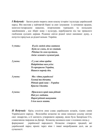 І Ведучий: Багато років творить свою власну історію і культуру український
народ. Він вистояв у найтяжчій борні за своє існування із кочовими ордами,
монголо-татарською навалою, вторгненням турецьких та польських
завойовників , але зберіг мову і культуру, перебуваючи під час тривалого
гноблення сусідніх держав. Родинне світло рідної землі наповнює душу, а
почуття горнуться до рідної неньки України.
1 учень: В усіх людей одна святиня
Куди не глянь, де не спитай.
Рідніше їм своя пустиня,
Аніж земний в чужині рай.
2 учень: Є у нас одна країна
Найрідніша нам усім:
То прекрасна Україна,
Нашого народу дім.
3 учень: Ми є діти українські
Хлопці та дівчата.
Рідний край наш – Україна
Красна і багата.
4 учень: Присягаєм край наш рідний
Над усе любити.
Народ рідний шанувати
І для нього жити.
ІІ Ведучий: Крізь століття лине слава українських козаків, гідних синів
Українського народу. Волелюбне козацтво не лише показало усьому світові
своє лицарство, а й здатність утворювати державу, якою була Запорізька Січ,
славнозвісна твердиня на Дніпрі. Козацтву належало одне з головних місць у
формуванні української народності. Козацтво створило традиції, які
український народ проніс через віки і тяжкі випробування долі, аж до
сучасності.
 