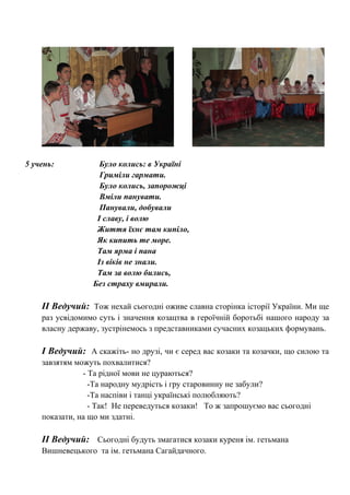 5 учень: Було колись: в Україні
Гриміли гармати.
Було колись, запорожці
Вміли панувати.
Панували, добували
І славу, і волю
Життя їхнє там кипіло,
Як кипить те море.
Там ярма і пана
Із віків не знали.
Там за волю бились,
Без страху вмирали.
ІІ Ведучий: Тож нехай сьогодні оживе славна сторінка історії України. Ми ще
раз усвідомимо суть і значення козацтва в героїчній боротьбі нашого народу за
власну державу, зустрінемось з представниками сучасних козацьких формувань.
І Ведучий: А скажіть- но друзі, чи є серед вас козаки та козачки, що силою та
завзятям можуть похвалитися?
- Та рідної мови не цураються?
-Та народну мудрість і гру старовинну не забули?
-Та наспіви і танці українські полюбляють?
- Так! Не переведуться козаки! То ж запрошуємо вас сьогодні
показати, на що ми здатні.
ІІ Ведучий: Сьогодні будуть змагатися козаки куреня ім. гетьмана
Вишневецького та ім. гетьмана Сагайдачного.
 