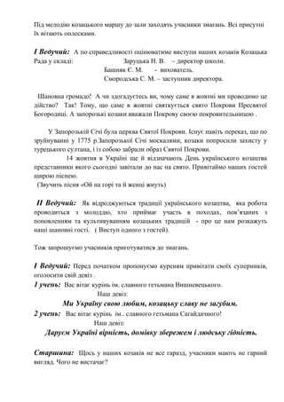 Під мелодію козацького маршу до зали заходять учасники змагань. Всі присутні
їх вітають оплесками.
І Ведучий: А по справедливості оцінюватиме виступи наших козаків Козацька
Рада у складі: Заруцька Н. В. – директор школи.
Башняк Є. М. - вихователь.
Смородська С. М. – заступник директора.
Шановна громадо! А чи здогадуєтесь ви, чому саме в жовтні ми проводимо це
дійство? Так! Тому, що саме в жовтні святкується свято Покрови Пресвятої
Богородиці. А запорозькі козаки вважали Покрову своєю покровительницею .
У Запорозькій Січі була церква Святої Покрови. Існує навіть переказ, що по
зруйнуванні у 1775 р.Запорозької Січі москалями, козаки попросили захисту у
турецького султана, і із собою забрали образ Святої Покрови.
14 жовтня в Україні ще й відзначають День українського козацтва
представники якого сьогодні завітали до нас на свято. Привітаймо наших гостей
щирою піснею.
(Звучить пісня «Ой на горі та й женці жнуть)
ІІ Ведучий: Як відроджуються традиції українського козацтва, яка робота
проводиться з молоддю, хто приймає участь в походах, пов’язаних з
поновленням та культивуванням козацьких традицій - про це нам розкажуть
наші шановні гості. ( Виступ одного з гостей).
Тож запрошуємо учасників приготуватися до змагань.
І Ведучий: Перед початком пропонуємо куреням привітати своїх суперників,
оголосити свій девіз .
1 учень: Вас вітає курінь ім. славного гетьмана Вишневецького.
Наш девіз:
Ми Україну свою любим, козацьку славу не загубим.
2 учень: Вас вітає курінь ім.. славного гетьмана Сагайдачного!
Наш девіз:
Даруєм Україні вірність, домівку збережем і людську гідність.
Старшина: Щось у наших козаків не все гаразд, учасники мають не гарний
вигляд. Чого не вистачає?
 