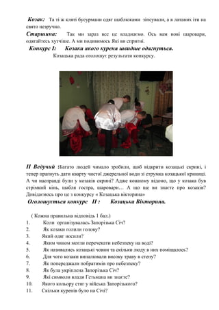 Козак: Та ті ж кляті бусурмани одяг шаблюками зіпсували, а в латаних іти на
свято незручно.
Старшина: Так ми зараз все це владнаємо. Ось вам нові шаровари,
одягайтесь хутчіше. А ми подивимось Які ви спритні.
Конкурс І: Козаки якого куреня швидше одягнуться.
Козацька рада оголошує результати конкурсу.
ІІ Ведучий :Багато людей чимало зробили, щоб відкрити козацькі скрині, і
тепер прагнуть дати кварту чистої джерельної води зі струмка козацької криниці.
А чи насправді були у козаків скрині? Адже кожному відомо, що у козака був
стрімкий кінь, шабля гостра, шаровари… А що ще ви знаєте про козаків?
Довідаємось про це з конкурсу « Козацька вікторина»
Оголошується конкурс ІІ : Козацька Вікторина.
( Кожна правильна відповідь 1 бал.)
1. Коли організувалась Запорізька Січ?
2. Як козаки голили голову?
3. Який одяг носили?
4. Яким чином могли перечекати небезпеку на воді?
5. Як називались козацькі човни та скільки люду в них поміщалось?
6. Для чого козаки випалювали високу траву в степу?
7. Як попереджали побратимів про небезпеку?
8. Як була укріплена Запорізька Січ?
9. Які символи влади Гетьмана ви знаєте?
10. Якого кольору стяг у війська Запорізького?
11. Скільки куренів було на Січі?
 