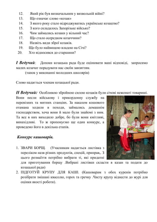 12. Який рік був визначальним у визвольній війні?
13. Що означає слово «козак»
14. З якого року стало відроджуватись українське козацтво?
15. З кого складалось Запорізьке військо?
16. Чим займались козаки у вільний час?
17. Що стало осередком козаччини?
18. Назвіть види зброї козаків.
19. Що було найвищою владою на Січі?
20. Хто відносився до старшини?
І Ведучий: Допоки козацька рада буде оцінювати ваші відповіді, запросимо
малих козачат порадувати нас своїм завзяттям.
(танок у виконанні молодших школярів)
Слово надається членам козацької ради.
ІІ Ведучий: Особливою збройною силою козаків були січові нежонаті товариші.
Вони несли військову і прикордонну службу на
перевізних та митних станціях. За наказом кошового
отамана ходили в походи, займались домашнім
господарством, хоча вони й мало були знайомі з ним.
Та все в них виходило добре, бо були вони кмітливі,
винахідливі. То ж пропонуємо ще один конкурс, а
проведемо його в декілька етапів.
Конкурс кашоварів.
1. ЗВАРИ БОРЩ. (Учасникам надається листівка з
переліком назв різних продуктів, спецій, приправ,. З
цього розмаїття потрібно вибрати ті, які придатні
для приготування борщу .Вибрані листівки скласти в казан та подати до
козацької ради)
2. ПІДГОТУЙ КРУПУ ДЛЯ КАШІ. (Кашоварам з обох куренів потрібно
розібрати змішані квасолю, горох та гречку .Чисту крупу віднести до журі для
оцінки якості роботи).
 