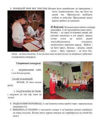 3. ПООБІДАЙ ЧИМ БОГ ПОСЛАВ (Козаки були невибагливі до харчування, і
часто задовольнялись тим, що було на
даний час. Пропонуємо пообідати
хлібом та цибулею. Представник якого
куреня зробить це швидше)
ІІ Ведучий: Козацька рада оцінить конкурс
кашоварів, А ми продовжимо наше свято.
Козаки - це горді та відважні лицарі, які
сміливо дивляться в очі смерті, завжди
готові стати на захист рідної
землі,обездоленого, голодного,
понівеченого ворогами народу. Шабля -
це його хрест, Люлька – родина, сивий
коник – брат, перемога – це його бог,
пісня – це його молитва. А на скільки наші козаки сильні та витривалі, побачимо
в спортивних конкурсах.
Спортивні конкурси:
1. ПІДНІМАННЯ ГИРІ.
( хто більше разів).
2.НАЙСИЛЬНІШИЙ
КОЗАК. (У кого сильна
рука).
3. НАДУВАННЯ КУЛЬОК.
( надувати до тих пір, поки не
лусне).
4. ПОДОЛАННЯ ПЕРЕШКОД ( із зав’язаними очима пройти через перешкоди,не
зачепивши їх).
5. ВИБЕРИСЬ ІЗ ПОЛОНУ ( «полонені» козаки зі зв’язаними ногами стрибають
на певну відстань. Козаки якого куреня швидше всі переберуться на інший бік
зали.)
 