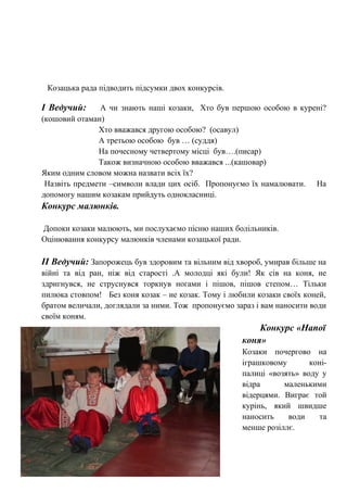 Козацька рада підводить підсумки двох конкурсів.
І Ведучий: А чи знають наші козаки, Хто був першою особою в курені?
(кошовий отаман)
Хто вважався другою особою? (осавул)
А третьою особою був … (суддя)
На почесному четвертому місці був….(писар)
Також визначною особою вважався ...(кашовар)
Яким одним словом можна назвати всіх їх?
Назвіть предмети –символи влади цих осіб. Пропонуємо їх намалювати. На
допомогу нашим козакам прийдуть однокласниці.
Конкурс малюнків.
Допоки козаки малюють, ми послухаємо пісню наших болільників.
Оцінювання конкурсу малюнків членами козацької ради.
ІІ Ведучий: Запорожець був здоровим та вільним від хвороб, умирав більше на
війні та від ран, ніж від старості .А молодці які були! Як сів на коня, не
здригнувся, не струснувся торкнув ногами і пішов, пішов степом… Тільки
пилюка стовпом! Без коня козак – не козак. Тому і любили козаки своїх коней,
братом величали, доглядали за ними. Тож пропонуємо зараз і вам наносити води
своїм коням.
Конкурс «Напої
коня»
Козаки почергово на
іграшковому коні-
палиці «возять» воду у
відра маленькими
відерцями. Виграє той
курінь, який швидше
наносить води та
менше розіллє.
 