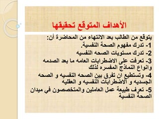 ‫تحقيقها‬ ‫المتوقع‬ ‫األهداف‬
‫أن‬ ‫المحاضرة‬ ‫من‬ ‫االنتهاء‬ ‫بعد‬ ‫الطالب‬ ‫من‬ ‫يتوقع‬:
1-‫النفسية‬ ‫الصحة‬ ‫مفهوم‬ ‫تدرك‬.
2-‫النفسيه‬ ‫الصحه‬ ‫مستويات‬ ‫تدرك‬
3-‫الصدمه‬ ‫بعد‬ ‫ما‬ ‫العامه‬ ‫االضطرابات‬ ‫على‬ ‫تعرفت‬
‫لذلك‬ ‫المفسره‬ ‫النماذج‬ ‫وانواع‬
4-‫الص‬ ‫و‬ ‫النفسيه‬ ‫الصحه‬ ‫بين‬ ‫تفرق‬ ‫ان‬ ‫وتستطيع‬‫حه‬
‫العقليه‬ ‫و‬ ‫النفسيه‬ ‫االضطرابات‬ ‫و‬ ‫الجسديه‬
5-‫مي‬ ‫في‬ ‫والمتخصصون‬ ‫العاملين‬ ‫عمل‬ ‫طبيعة‬ ‫تعرف‬‫دان‬
‫النفسية‬ ‫الصحة‬
 