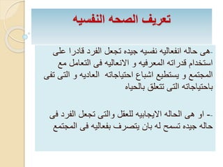 ‫النفسيه‬ ‫الصحه‬ ‫تعريف‬
-‫ع‬ ‫قادرا‬ ‫الفرد‬ ‫تجعل‬ ‫جيده‬ ‫نفسيه‬ ‫انفعاليه‬ ‫حاله‬ ‫هى‬‫لى‬
‫م‬ ‫التعامل‬ ‫فى‬ ‫االنعاليه‬ ‫و‬ ‫المعرفيه‬ ‫قدراته‬ ‫استخدام‬‫ع‬
‫ال‬ ‫و‬ ‫العاديه‬ ‫احتياجاته‬ ‫اشباع‬ ‫يستطيع‬ ‫و‬ ‫المجتمع‬‫تفى‬ ‫تى‬
‫بالحياه‬ ‫تتعلق‬ ‫التى‬ ‫باحتياجاته‬
--‫الفر‬ ‫تجعل‬ ‫والتى‬ ‫للعقل‬ ‫االيجابيه‬ ‫الحاله‬ ‫هى‬ ‫او‬‫فى‬ ‫د‬
‫الم‬ ‫فى‬ ‫بفعاليه‬ ‫يتصرف‬ ‫بان‬ ‫له‬ ‫تسمح‬ ‫جيده‬ ‫حاله‬‫جتمع‬
 
