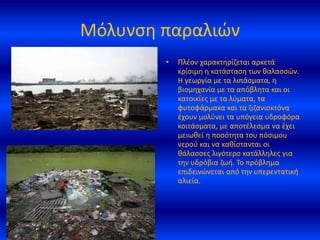 Μόλυνση παραλιών
• Πλέον χαρακτηρίζεται αρκετά
κρίσιμη η κατάσταση των θαλασσών.
Η γεωργία με τα λιπάσματα, η
βιομηχανία με τα απόβλητα και οι
κατοικίες με τα λύματα, τα
φυτοφάρμακα και τα ζιζανιοκτόνα
έχουν μολύνει τα υπόγεια υδροφόρα
κοιτάσματα, με αποτέλεσμα να έχει
μειωθεί η ποσότητα του πόσιμου
νερού και να καθίστανται οι
θάλασσες λιγότερο κατάλληλες για
την υδρόβια ζωή. Το πρόβλημα
επιδεινώνεται από την υπερεντατική
αλιεία.
 