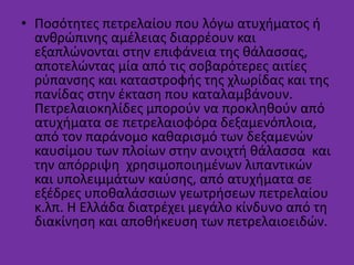 • Ποσότητες πετρελαίου που λόγω ατυχήματος ή
ανθρώπινης αμέλειας διαρρέουν και
εξαπλώνονται στην επιφάνεια της θάλασσας,
αποτελώντας μία από τις σοβαρότερες αιτίες
ρύπανσης και καταστροφής της χλωρίδας και της
πανίδας στην έκταση που καταλαμβάνουν.
Πετρελαιοκηλίδες μπορούν να προκληθούν από
ατυχήματα σε πετρελαιοφόρα δεξαμενόπλοια,
από τον παράνομο καθαρισμό των δεξαμενών
καυσίμου των πλοίων στην ανοιχτή θάλασσα και
την απόρριψη χρησιμοποιημένων λιπαντικών
και υπολειμμάτων καύσης, από ατυχήματα σε
εξέδρες υποθαλάσσιων γεωτρήσεων πετρελαίου
κ.λπ. Η Ελλάδα διατρέχει μεγάλο κίνδυνο από τη
διακίνηση και αποθήκευση των πετρελαιοειδών.
 