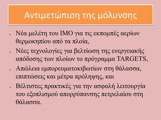 Αντιμετώπιση της μόλυνσης
 Νέα μελέτη του ΙΜΟ για τις εκπομπές αερίων
θερμοκηπίου από τα πλοία,
 Νέες τεχνολογίες για βελτίωση της ενεργειακής
απόδοσης των πλοίων το πρόγραμμα TARGETS,
 Απώλεια εμπορευματοκιβωτίων στη θάλασσα,
επιπτώσεις και μέτρα πρόληψης, και
 Βέλτιστες πρακτικές για την ασφαλή λειτουργία
του εξοπλισμού απορρύπανσης πετρελαίου στη
θάλασσα.
 