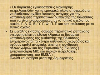 • Οι παράκτιες εγκαταστάσεις διακίνησης
πετρελαιοειδών και τα εμπορικά πλοία υποχρεούνται
να διαθέτουν σχέδια έκτακτης ανάγκης για την
καταπολέμηση περιστατικών ρύπανσης της θάλασσας
που να είναι εναρμονισμένα με το τοπικό σχέδιο του
οικείου Γ. Α .Θ. Ε / Υ. Γ. Φ. Π. Π και κατ' επέκταση με το
εθνικό σχέδιο.
• Σε μεγάλης έκτασης σοβαρά περιστατικά ρύπανσης
ενεργοποιείται σε εθνική κλίμακα το δυναμικό
καταπολέμησης της ρύπανσης της θάλασσας.
Ενημερώνονται τα κέντρα διεθνούς συνεργασίας και,
εφόσον κριθεί αναγκαίο, αιτείται η συνδρομή
άλλων χωρών και της Ευρωπαϊκής Ένωσης (
Ενεργοποίηση MIC και πλοίων πετρελαϊκής
απορρύπανσης του EMSA )
Πλωτά και εναέρια μέσα της Δημοκρατίας.
 