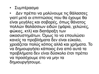 • Συμπέρασμα
• Δεν πρέπει να μολύνουμε τις θάλασσες
γιατί μετά οι επιπτώσεις που θα έχουμε θα
είναι μεγάλες και σοβαρές, όπως θάνατος
πολλών θαλάσσιων ειδών (ψάρια, χελώνες,
φώκιες, κτλ) και διατάραξη των
οικοσυστημάτων. Όμως το να επουλώσει
κανείς τα προβλήματα δεν είναι εύκολο,
χρειάζεται πολύς κόπος αλλά και χρήματα. Το
να δημιουργήσει κάποιος ένα από αυτά τα
προβλήματα δεν είναι δύσκολο έτσι πρέπει
να προσέχουμε στο να μην τα
δημιουργήσουμε.
 