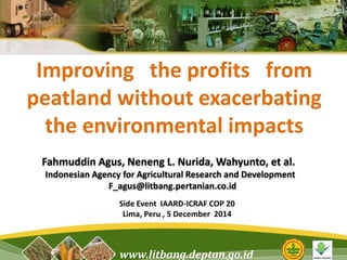 Improving the profits from 
peatland without exacerbating 
the environmental impacts 
Fahmuddin Agus, Neneng L. Nurida, Wahyunto, et al. 
Indonesian Agency for Agricultural Research and Development 
F_agus@litbang.pertanian.co.id 
Side Event IAARD-ICRAF COP 20 
Lima, Peru , 5 December 2014 
www.litbang.deptan.go.id 
 