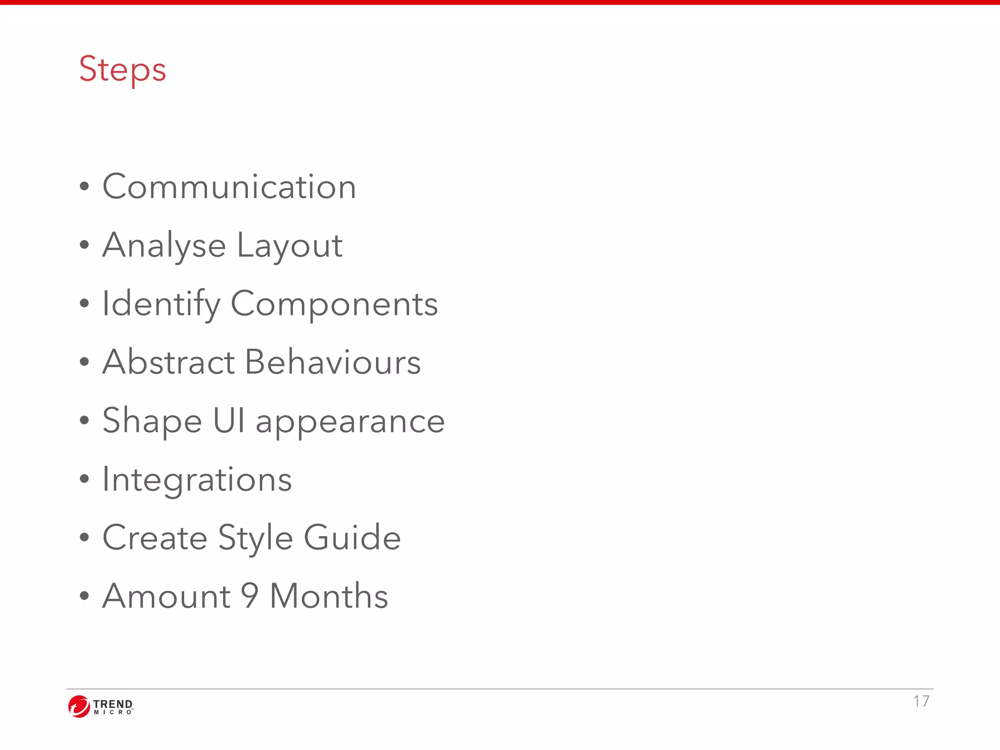 Steps 
• Communication 
• Analyse Layout 
• Identify Components 
• Abstract Behaviours 
• Shape UI appearance 
• Integrations 
• Create Style Guide 
• Amount 9 Months 
17 
 