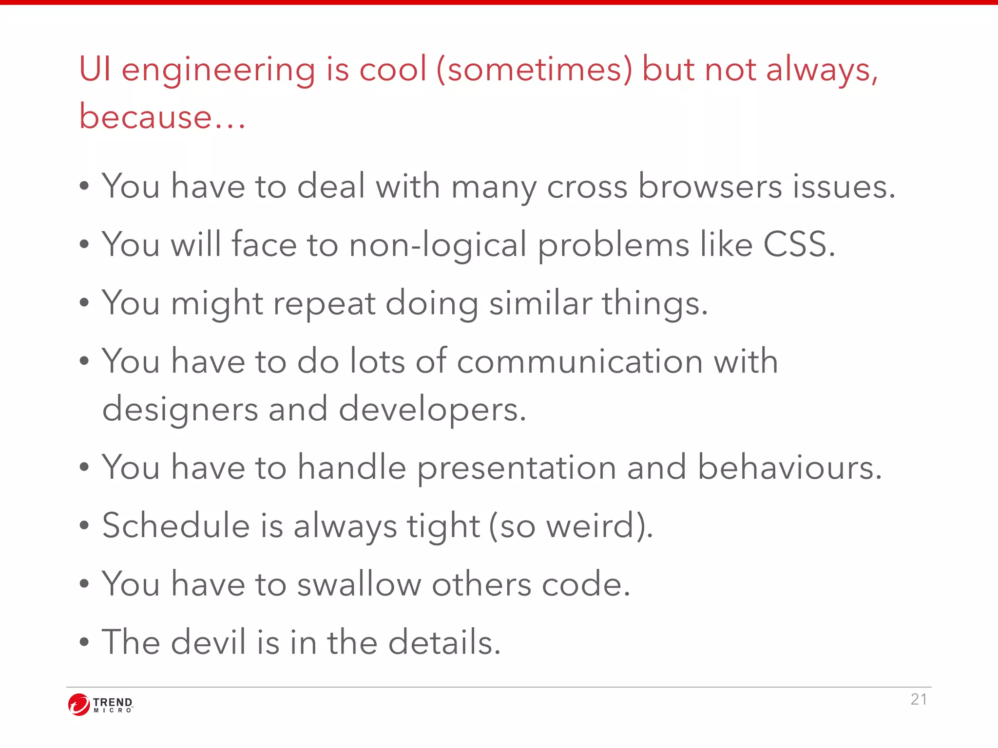 UI engineering is cool (sometimes) but not always, 
because… 
• You have to deal with many cross browsers issues. 
• You will face to non-logical problems like CSS. 
• You might repeat doing similar things. 
• You have to do lots of communication with 
designers and developers. 
• You have to handle presentation and behaviours. 
• Schedule is always tight (so weird). 
• You have to swallow others code. 
• The devil is in the details. 
21 
 