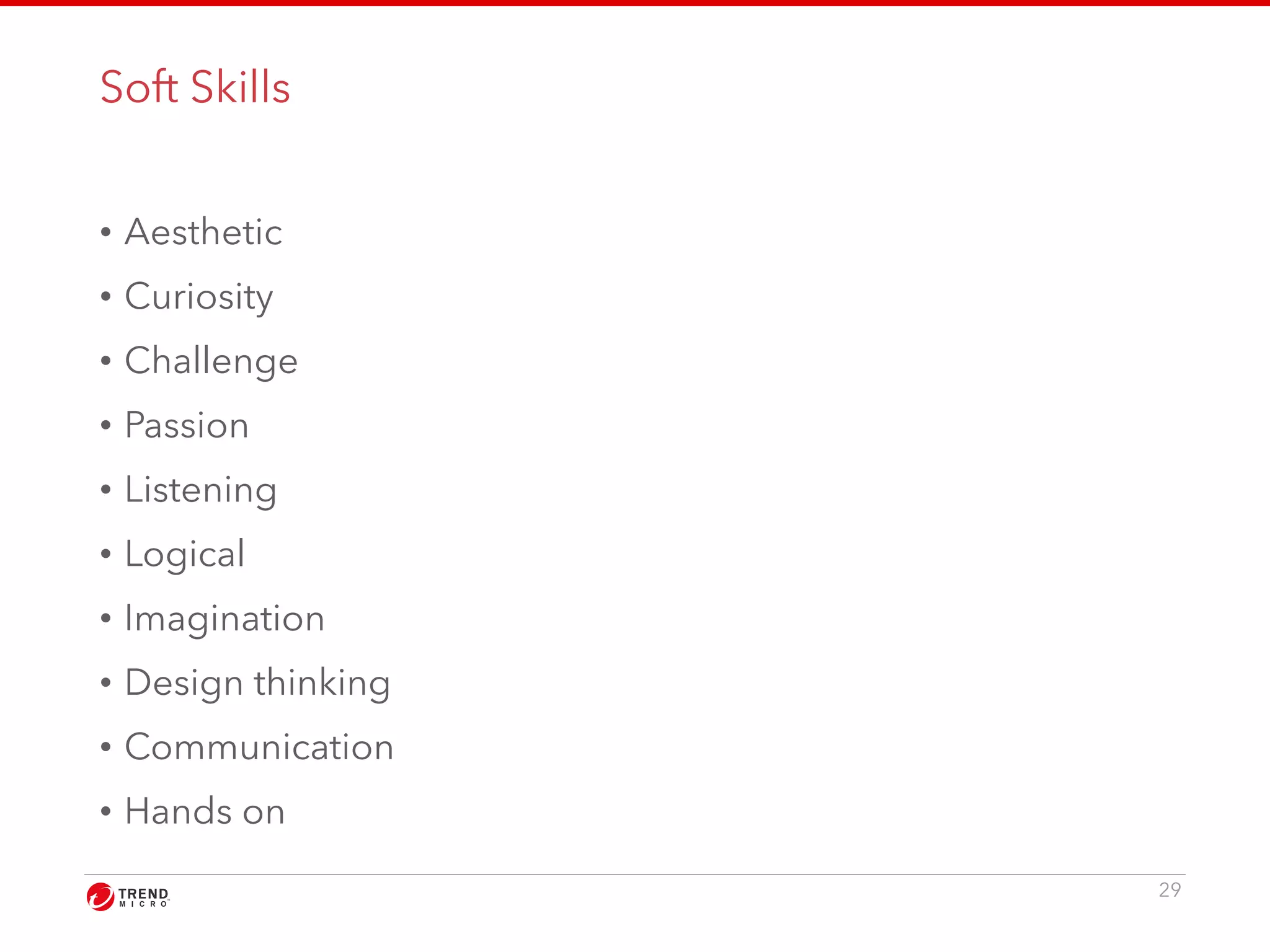 Soft Skills 
• Aesthetic 
• Curiosity 
• Challenge 
• Passion 
• Listening 
• Logical 
• Imagination 
• Design thinking 
• Communication 
• Hands on 
29 
 