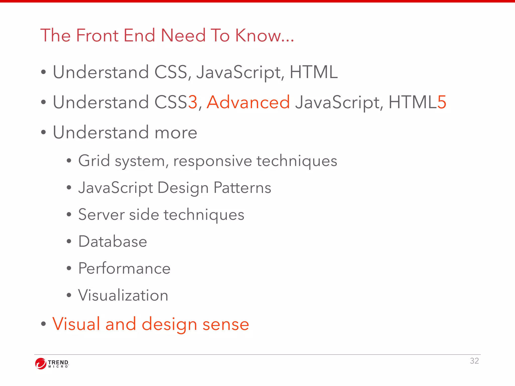 The Front End Need To Know... 
• Understand CSS, JavaScript, HTML 
• Understand CSS3, Advanced JavaScript, HTML5 
• Understand more 
• Grid system, responsive techniques 
• JavaScript Design Patterns 
• Server side techniques 
• Database 
• Performance 
• Visualization 
• Visual and design sense 
32 
 