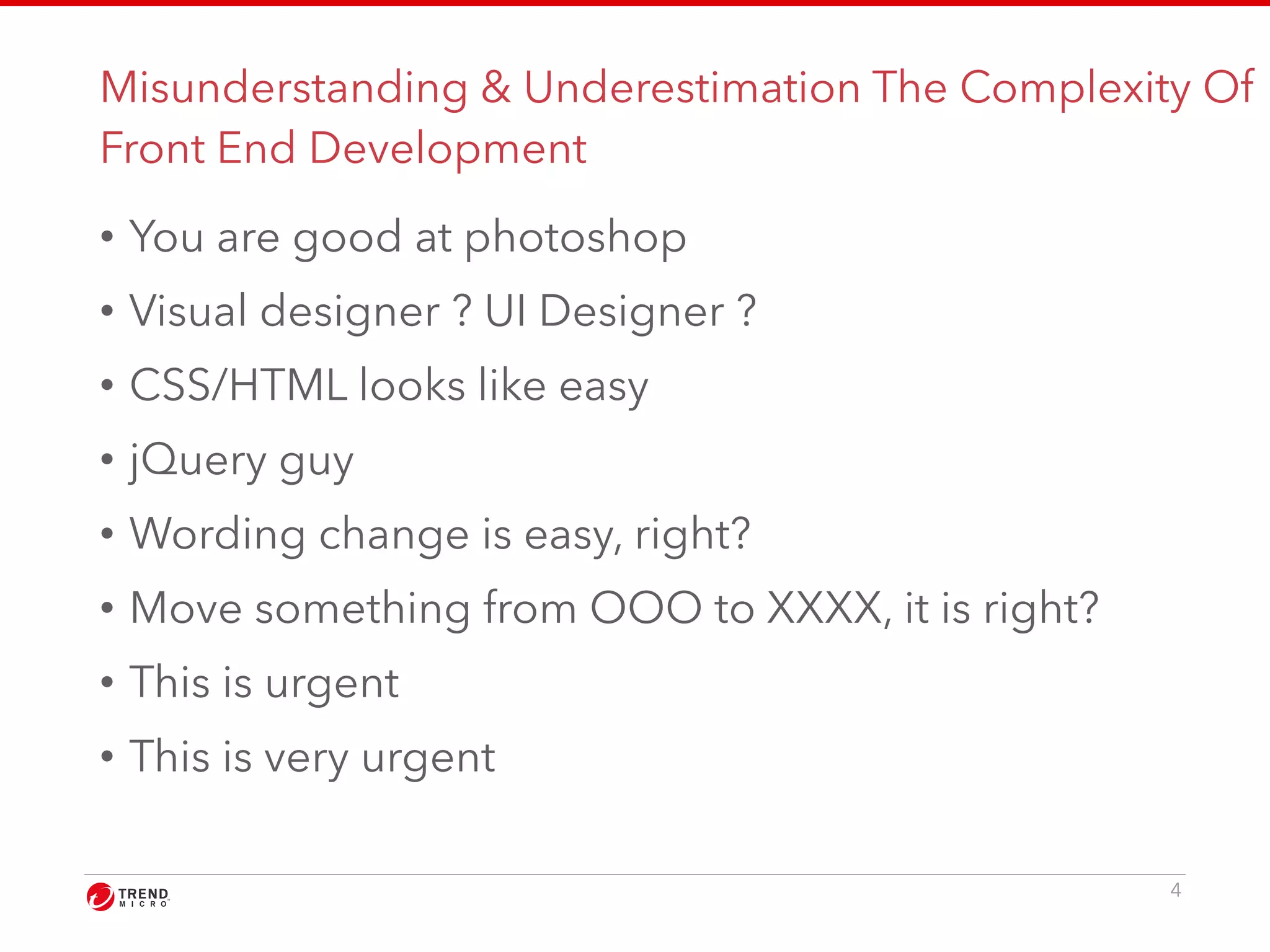 Misunderstanding & Underestimation The Complexity Of 
Front End Development 
• You are good at photoshop 
• Visual designer ? UI Designer ? 
• CSS/HTML looks like easy 
• jQuery guy 
• Wording change is easy, right? 
• Move something from OOO to XXXX, it is right? 
• This is urgent 
• This is very urgent 
4 
 
