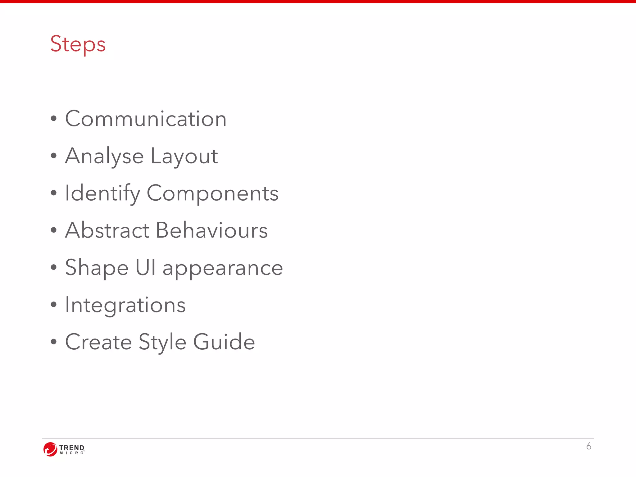 Steps 
• Communication 
• Analyse Layout 
• Identify Components 
• Abstract Behaviours 
• Shape UI appearance 
• Integrations 
• Create Style Guide 
6 
 