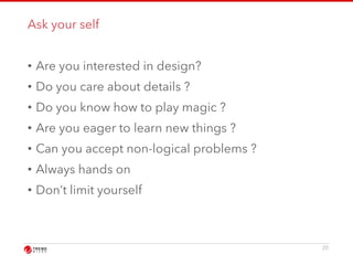 Ask your self 
• Are you interested in design? 
• Do you care about details ? 
• Do you know how to play magic ? 
• Are you eager to learn new things ? 
• Can you accept non-logical problems ? 
• Always hands on 
• Don’t limit yourself 
20 
 