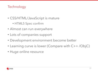 Technology 
• CSS/HTML/JavaScript is mature 
• HTML5 Spec confirm 
• Almost can run everywhere 
• Lots of companies support 
• Development environment become better 
• Learning curve is lower (Compare with C++ /ObjC) 
• Huge online resource 
24 
 