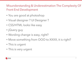 Misunderstanding & Underestimation The Complexity Of 
Front End Development 
• You are good at photoshop 
• Visual designer ? UI Designer ? 
• CSS/HTML looks like easy 
• jQuery guy 
• Wording change is easy, right? 
• Move something from OOO to XXXX, it is right? 
• This is urgent 
• This is very urgent 
4 
 