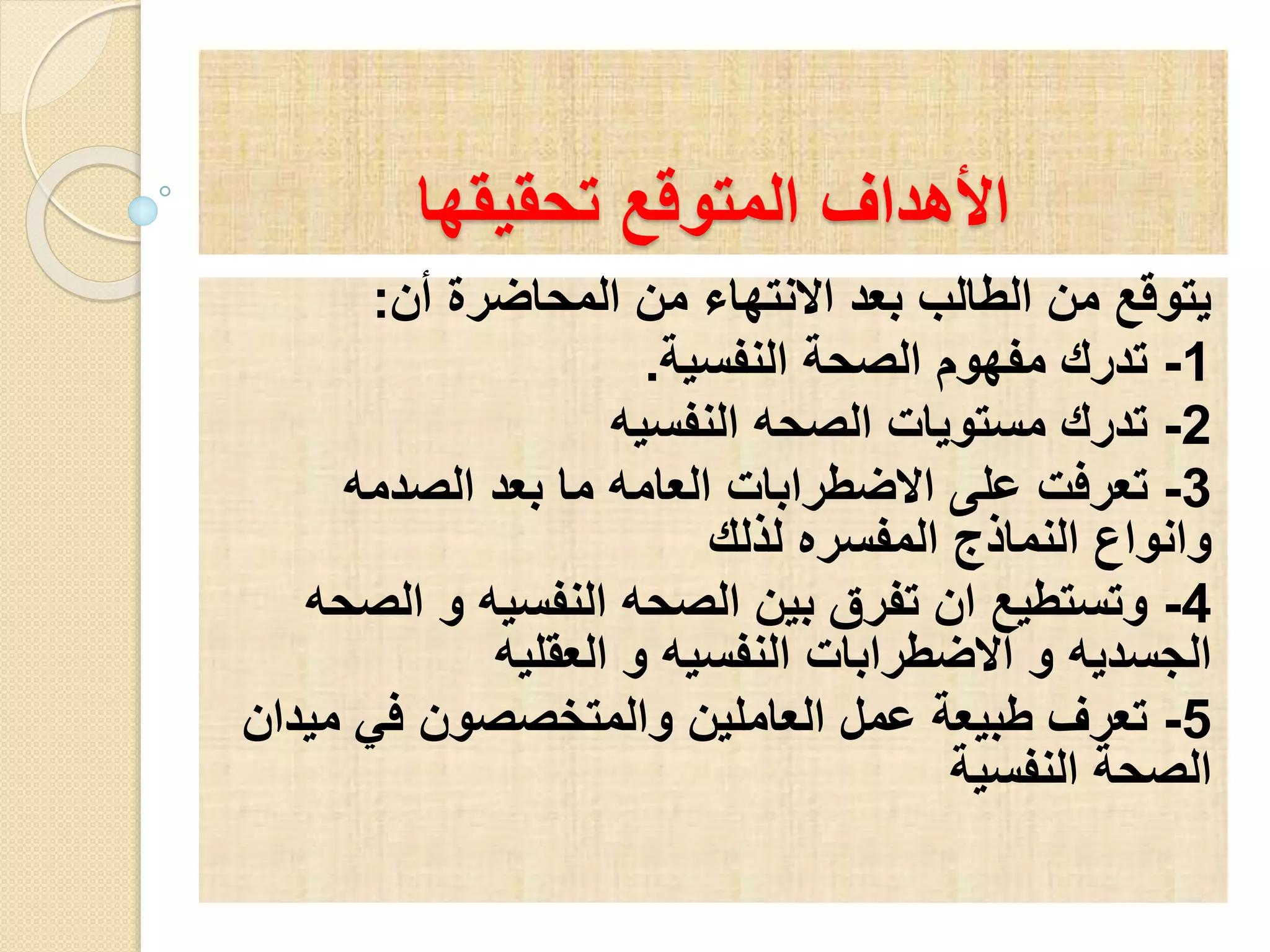الأهداف المتوقع تحقيقها 
يتوقع من الطالب بعد الانتهاء من المحاضرة أن: 
-1 تدرك مفهوم الصحة النفسية. 
-2 تدرك مستويات الصحه النفسيه 
-3 تعرفت على الاضطرابات العامه ما بعد الصدمه 
وانواع النماذج المفسره لذلك 
-4 وتستطيع ان تفرق بين الصحه النفسيه و الصحه 
الجسديه و الاضطرابات النفسيه و العقليه 
-5 تعرف طبيعة عمل العاملين والمتخصصون في ميدان 
الصحة النفسية 
 