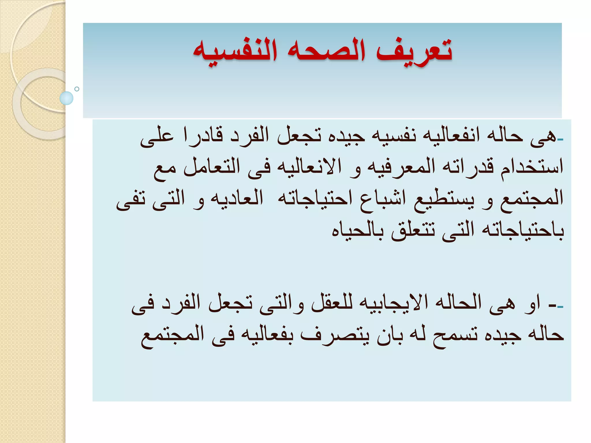تعريف الصحه النفسيه 
-هى حاله انفعاليه نفسيه جيده تجعل الفرد قادرا على 
استخدام قدراته المعرفيه و الانعاليه فى التعامل مع 
المجتمع و يستطيع اشباع احتياجاته العاديه و التى تفى 
باحتياجاته التى تتعلق بالحياه 
-- او هى الحاله الايجابيه للعقل والتى تجعل الفرد فى 
حاله جيده تسمح له بان يتصرف بفعاليه فى المجتمع 
 