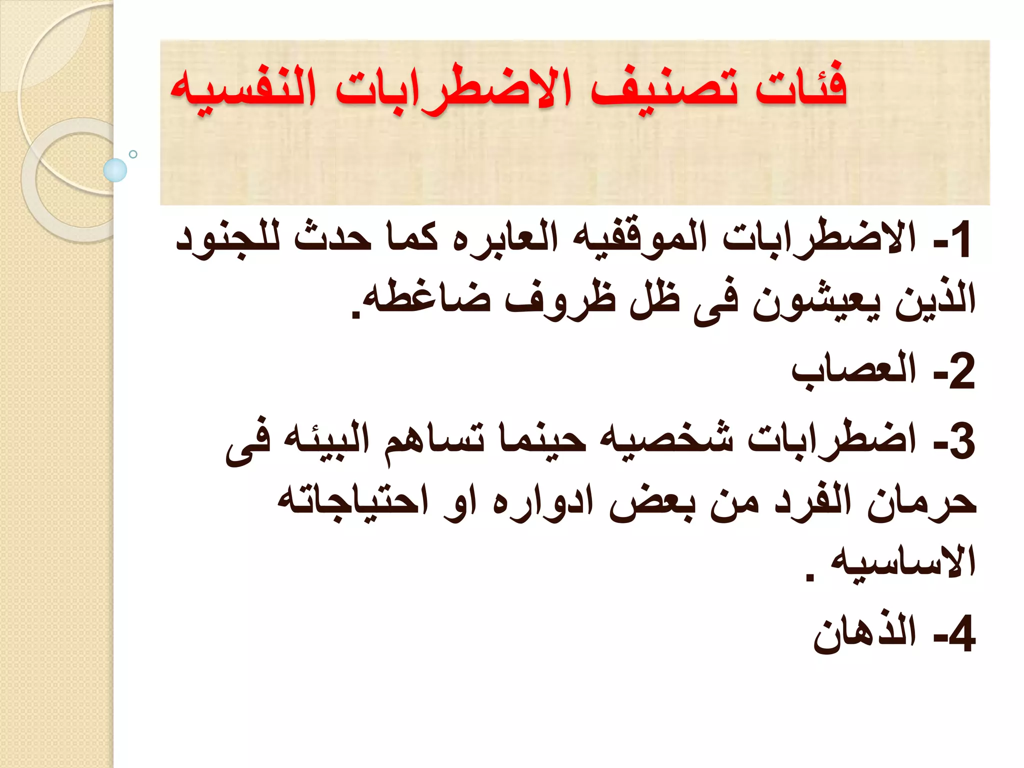 فئات تصنيف الاضطرابات النفسيه 
-1 الاضطرابات الموقفيه العابره كما حدث للجنود 
الذين يعيشون فى ظل ظروف ضاغطه. 
-2 العصاب 
-3 اضطرابات شخصيه حينما تساهم البيئه فى 
حرمان الفرد من بعض ادواره او احتياجاته 
الاساسيه . 
-4 الذهان 
 