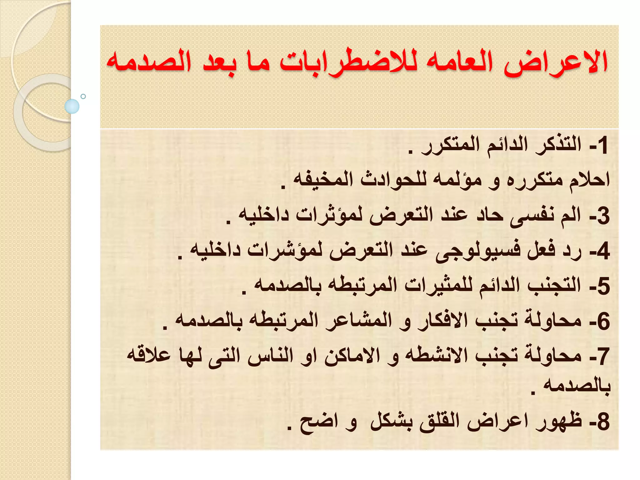 الاعراض العامه للاضطرابات ما بعد الصدمه 
-1 التذكر الدائم المتكرر . 
احلام متكرره و مؤلمه للحوادث المخيفه . 
-3 الم نفسى حاد عند التعرض لمؤثرات داخليه . 
-4 رد فعل فسيولوجى عند التعرض لمؤشرات داخليه . 
-5 التجنب الدائم للمثيرات المرتبطه بالصدمه . 
-6 محاولة تجنب الافكار و المشاعر المرتبطه بالصدمه . 
-7 محاولة تجنب الانشطه و الاماكن او الناس التى لها علاقه 
بالصدمه . 
-8 ظهور اعراض القلق بشكل و اضح . 
 