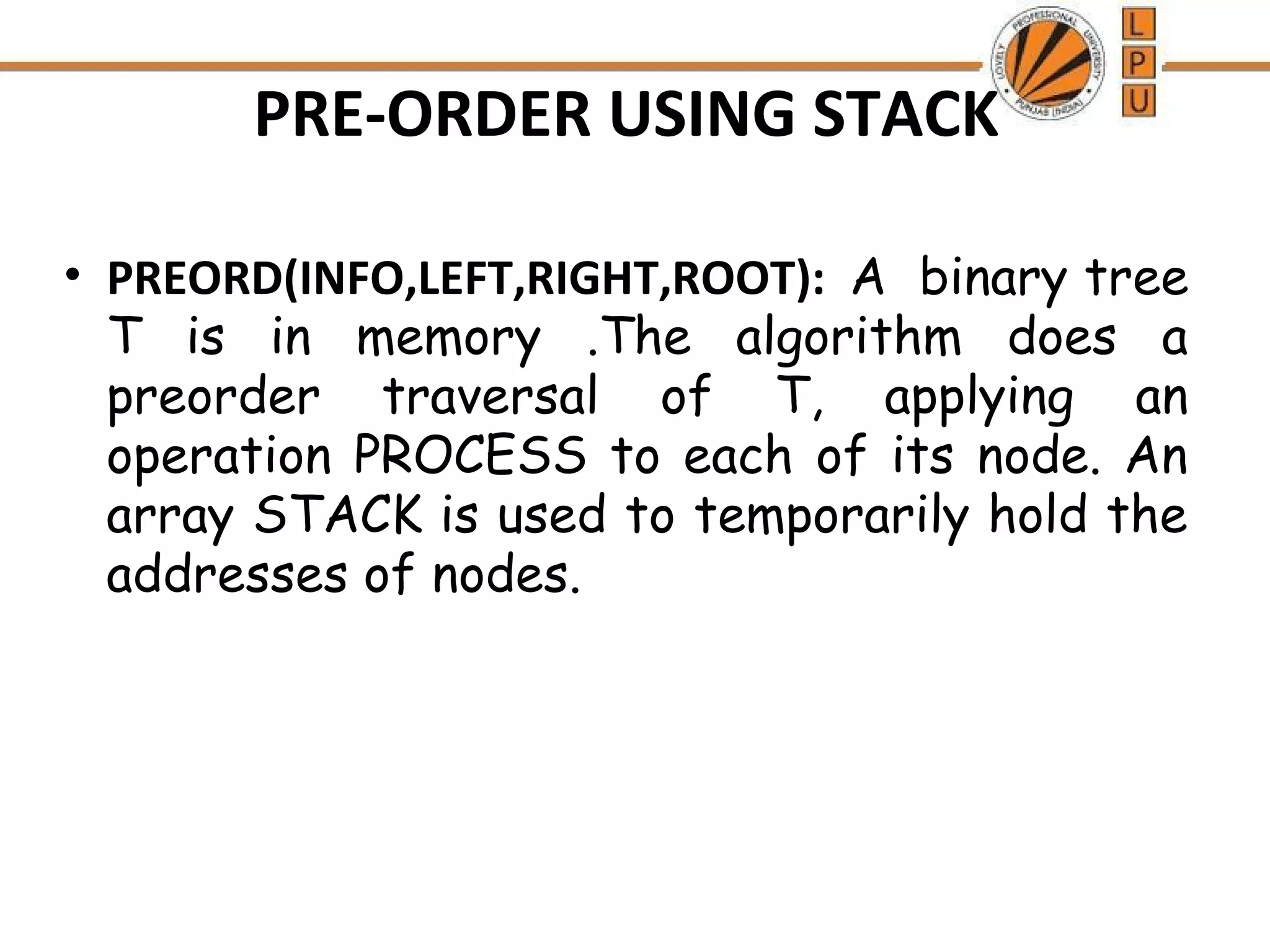 PRE-ORDER USING STACK • PREORD(INFO,LEFT,RIGHT,ROOT): A binary tree T is in memory .The algorithm does a preorder traversal of T, applying an operation PROCESS to each of its node. An array STACK is used to temporarily hold the addresses of nodes. 