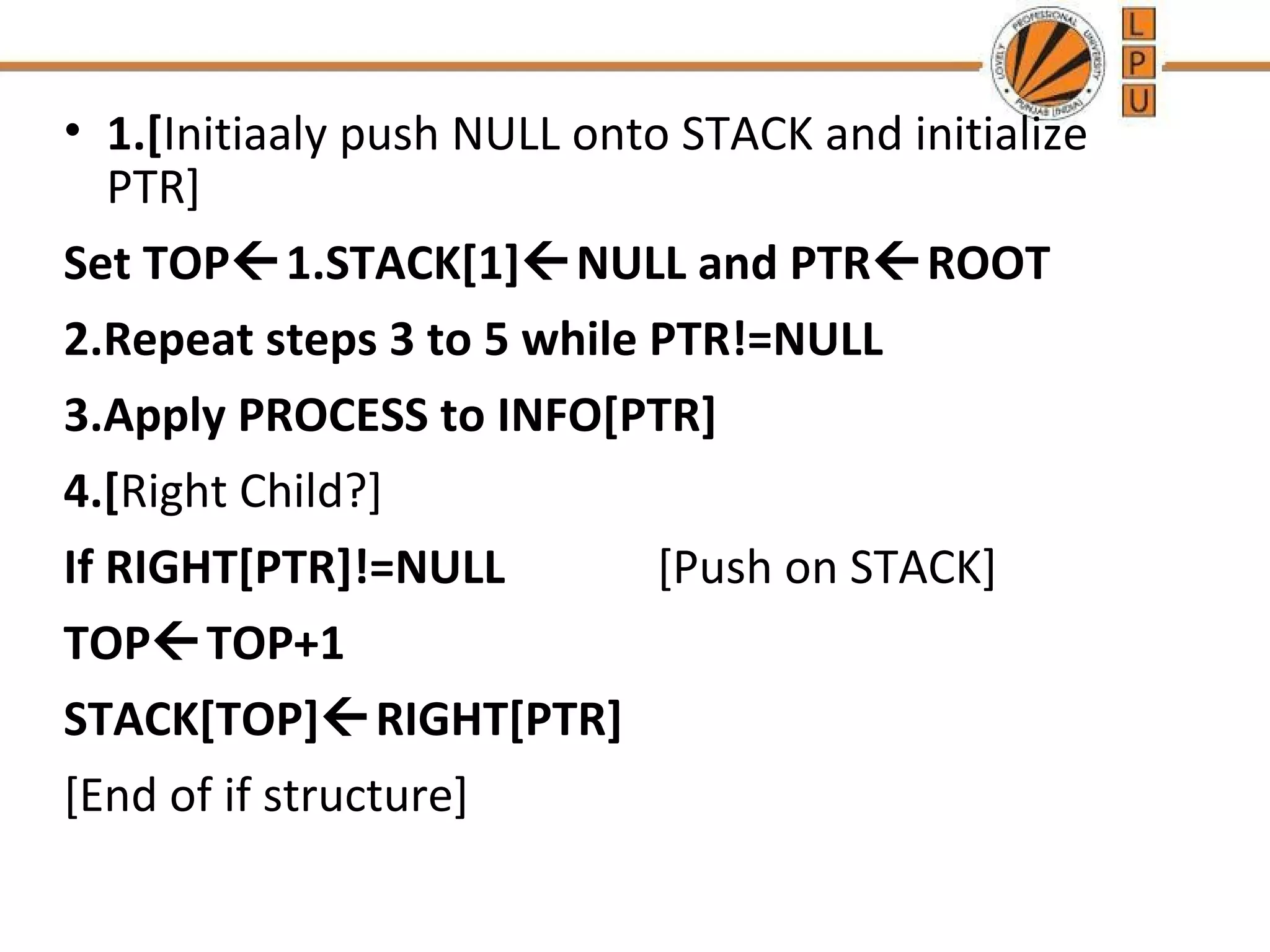• 1.[Initiaaly push NULL onto STACK and initialize PTR] Set TOP1.STACK[1]NULL and PTRROOT 2.Repeat steps 3 to 5 while PTR!=NULL 3.Apply PROCESS to INFO[PTR] 4.[Right Child?] If RIGHT[PTR]!=NULL [Push on STACK] TOPTOP+1 STACK[TOP]RIGHT[PTR] [End of if structure] 