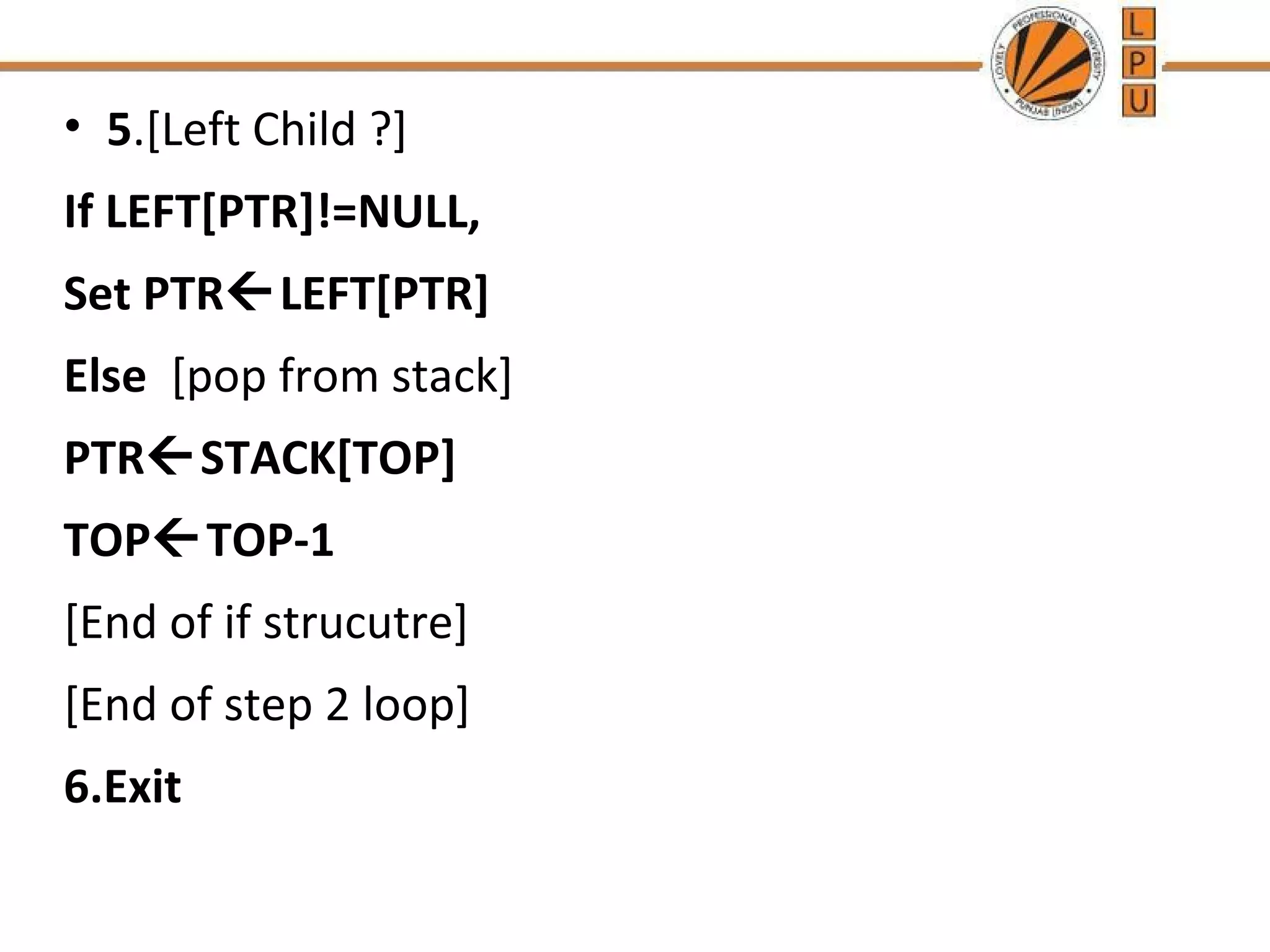 • 5.[Left Child ?] If LEFT[PTR]!=NULL, Set PTRLEFT[PTR] Else [pop from stack] PTRSTACK[TOP] TOPTOP-1 [End of if strucutre] [End of step 2 loop] 6.Exit 