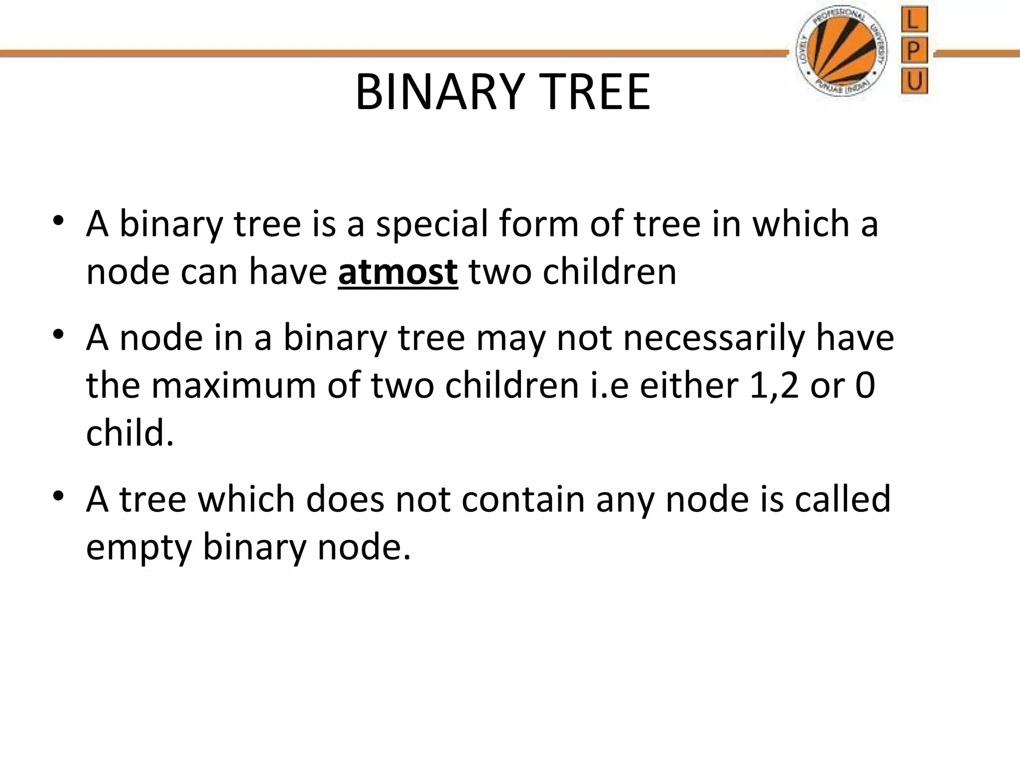 BINARY TREE • A binary tree is a special form of tree in which a node can have atmost two children • A node in a binary tree may not necessarily have the maximum of two children i.e either 1,2 or 0 child. • A tree which does not contain any node is called empty binary node. 