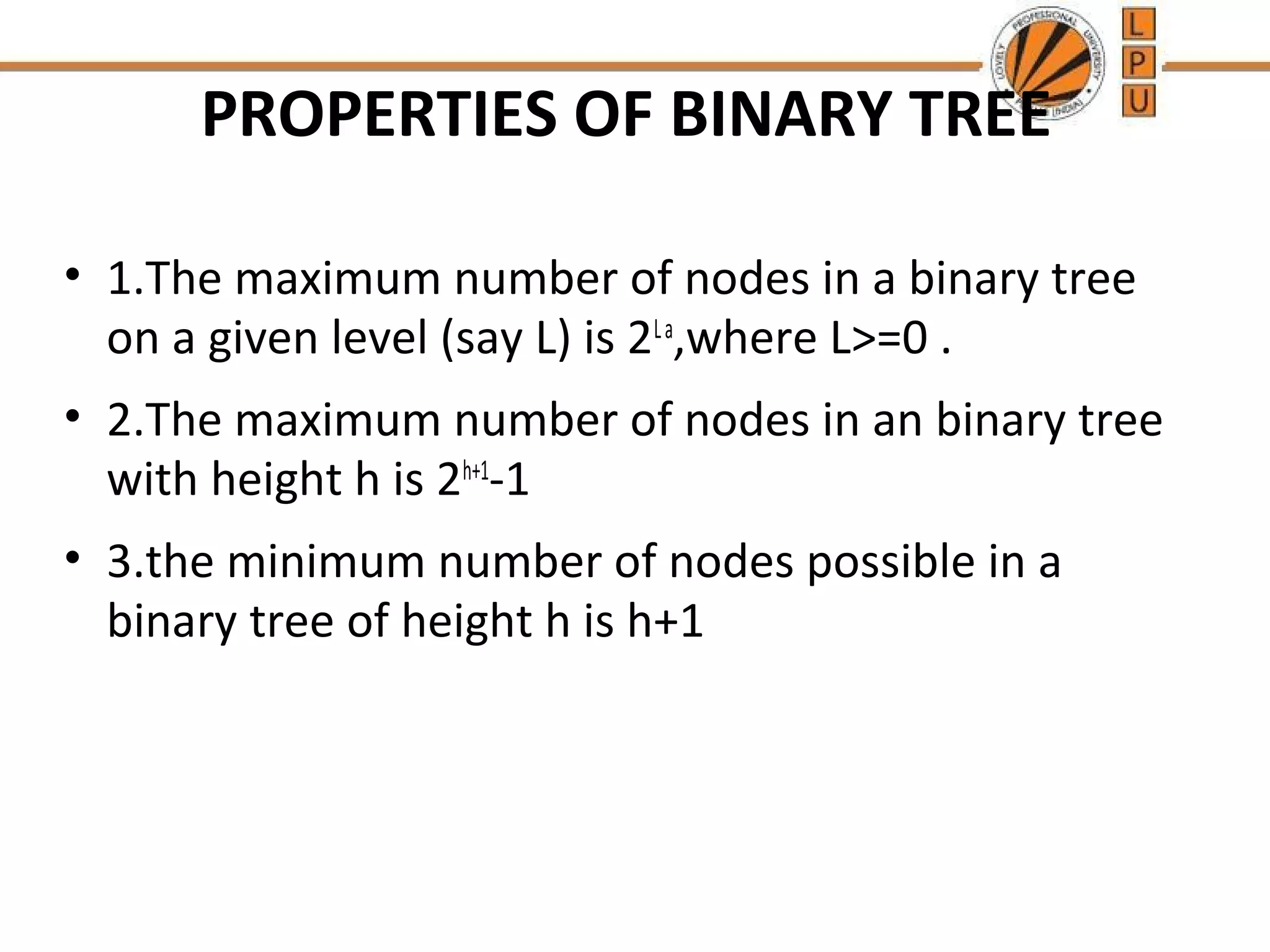 PROPERTIES OF BINARY TREE • 1.The maximum number of nodes in a binary tree on a given level (say L) is 2L a,where L>=0 . • 2.The maximum number of nodes in an binary tree with height h is 2h+1-1 • 3.the minimum number of nodes possible in a binary tree of height h is h+1 