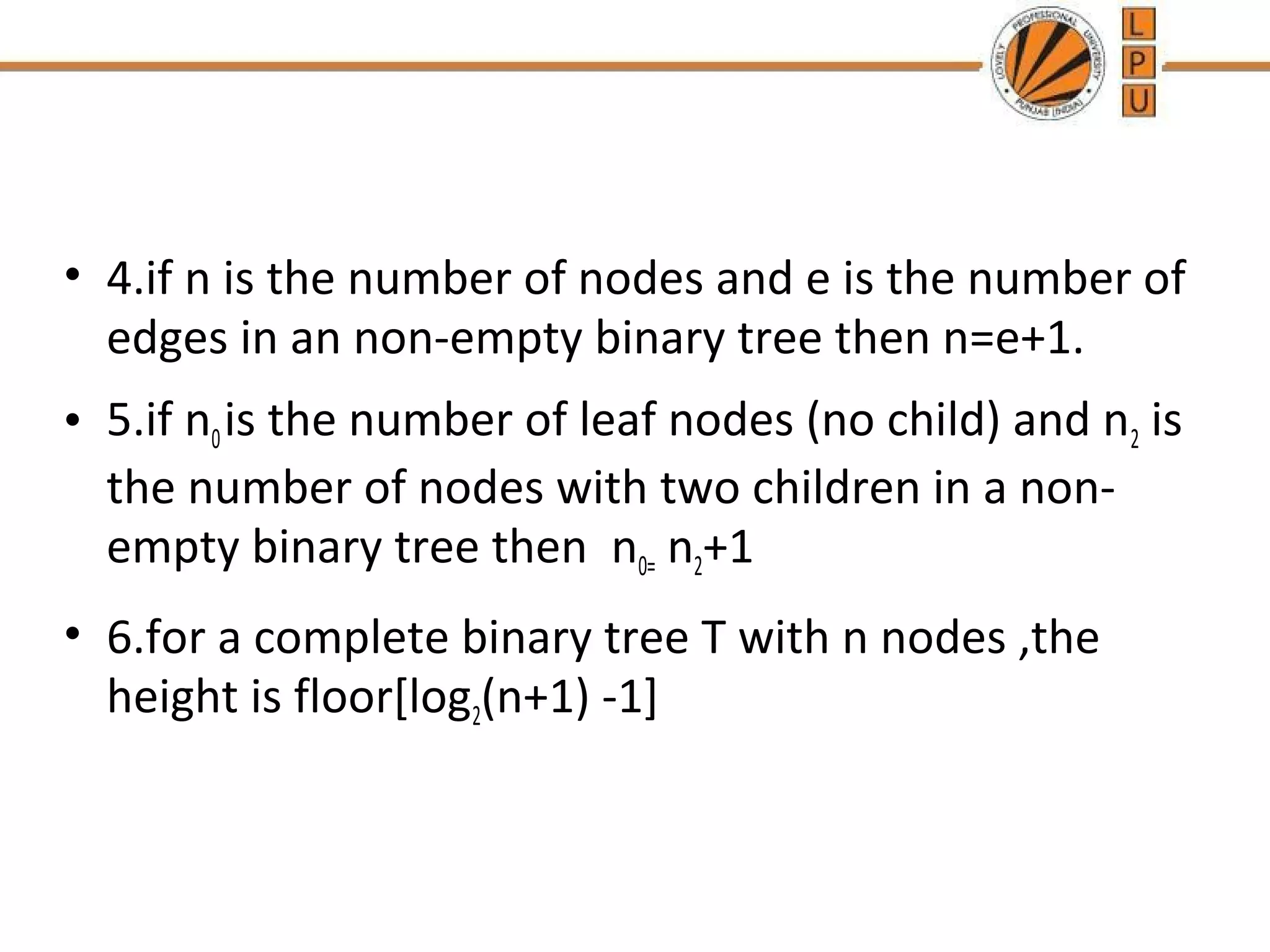 • 4.if n is the number of nodes and e is the number of edges in an non-empty binary tree then n=e+1. • 5.if n0 is the number of leaf nodes (no child) and n2 is the number of nodes with two children in a non-empty binary tree then n0= n2+1 • 6.for a complete binary tree T with n nodes ,the height is floor[log2(n+1) -1] 