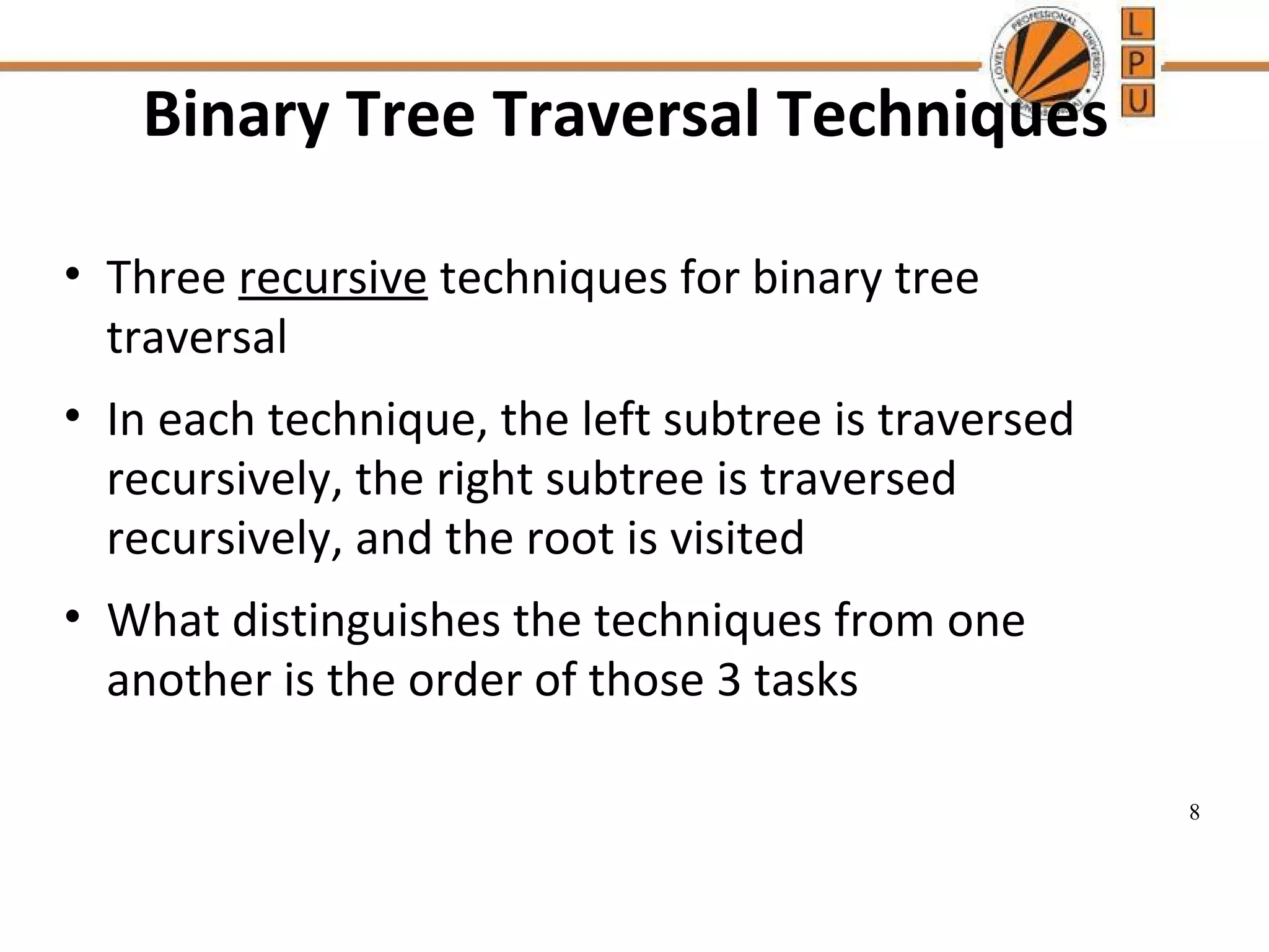 Binary Tree Traversal Techniques • Three recursive techniques for binary tree traversal • In each technique, the left subtree is traversed recursively, the right subtree is traversed recursively, and the root is visited • What distinguishes the techniques from one another is the order of those 3 tasks 8 