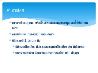  การใดๆ 
 การกระทาของบุคคล หรือเป็นการแสดงเจตนาของบุคคลเพื่อ 
ให้เกิดนิติ 
กรรม 
 การแสดงเจตนาของสตัว์ไม่เกิดนิติกรรม 
 นิติกรรมมี 2 ประเภท คือ 
 นิติกรรมฝ่ายเดียว คือการแสดงเจตนาฝ่ายเดียว เช่น พินัยกรรม 
 นิติกรรมสองฝ่าย คือการแสดงเจตนาสองฝ่าย เช่น สญัญา 
 