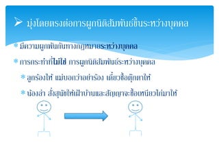  มุ่งโดยตรงต่อการผูกนิติสัมพันธ์ข้นึระหว่างบุคคล 
มีความผูกพันกันทางกฎหมายระหว่างบุคคล 
การกระทา ที่ไม่ใช่ การผกูนิติสัมพันธ์ระหว่างบุคคล 
ลูกร้องไห้ แม่บอกว่าอย่าร้อง เดี๋ยวซื้อตุ๊กตาให้ 
น้องล่า สั่งสุนัขให้เฝ้าบ้านและสัญญาจะซื้อเหนียวไก่มาให้ 
 