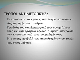 ΤΡΟΠΟΙ ΑΝΤΙΜΕΤΩΠΙΣΗΣ : 
Επικοινωνία με τους γονείς των εφήβων καπνιστών . 
Αύξηση τιμής των τσιγάρων . 
Προβολή του καπνίσματος από τους συνομηλίκους 
τους ως κάτι αρνητικό, δηλαδή η άμεση αποξένωση 
των καπνιστών από τους συμμαθητές τους . 
Η συνεχής προβολή των αποτελεσμάτων του τσιγά- 
ρου στους μαθητές. 
 