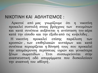 ΝΙΚΟΤΙΝΗ ΚΑΙ ΑΘΛΗΤΙΣΜΟΣ : 
Αρκετοί από μας γνωρίζουμε ότι η νικοτίνη 
προκαλεί συστολή στους βρόγχους των πνευμόνων 
και κατά συνέπεια αυξάνεται η αντίσταση του αέρα 
κατά την είσοδο και την έξοδο από τις κυψελίδες . 
Η νικοτίνη προκαλεί επίσης παράλυση των 
κροσσών , των επιθηλιακών κυττάρων και κατά 
συνέπεια περιορίζεται η δόνησή τους που προκαλεί 
την απομάκρυνση περίσσειας υγρών και γενικότερα 
ξένων σωματιδίων . Έτσι συσσωρεύονται στην 
αναπνευστική οδό απορρίμματα που δυσκολεύουν 
την αναπνοή του αθλητή . 
 