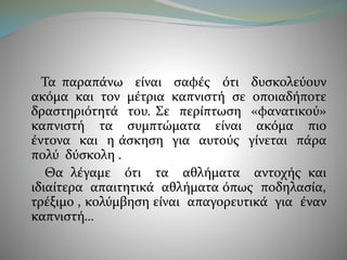 Τα παραπάνω είναι σαφές ότι δυσκολεύουν 
ακόμα και τον μέτρια καπνιστή σε οποιαδήποτε 
δραστηριότητά του. Σε περίπτωση «φανατικού» 
καπνιστή τα συμπτώματα είναι ακόμα πιο 
έντονα και η άσκηση για αυτούς γίνεται πάρα 
πολύ δύσκολη . 
Θα λέγαμε ότι τα αθλήματα αντοχής και 
ιδιαίτερα απαιτητικά αθλήματα όπως ποδηλασία, 
τρέξιμο , κολύμβηση είναι απαγορευτικά για έναν 
καπνιστή… 
 
