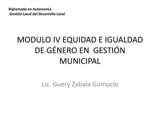 Diplomado en Autonomía 
Gestión Local del Desarrollo Local 
MODULO IV EQUIDAD E IGUALDAD 
DE GÉNERO EN GESTIÓN 
MUNICIPAL 
Lic. Guery Zabala Gumucio 
 