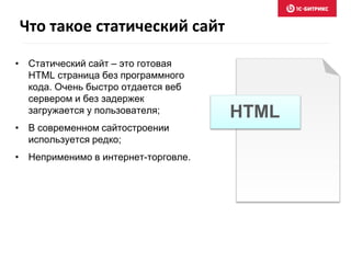 Что такое статический сайт 
• Статический сайт – это готовая 
HTML страница без программного 
кода. Очень быстро отдается веб 
сервером и без задержек 
загружается у пользователя; 
• В современном сайтостроении 
используется редко; 
• Неприменимо в интернет-торговле. 
HTML 
 