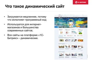 Что такое динамический сайт 
• Загружается медленнее, потому 
что исполняет программный код; 
• Используется для интернет- 
магазинов и большинства 
современных сайтов; 
• Все сайты на платформе «1С- 
Битрикс» - динамические. 
 