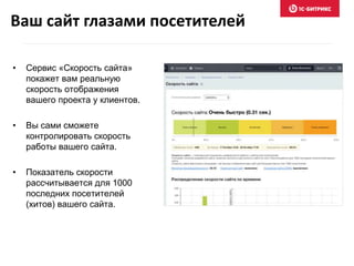 Ваш сайт глазами посетителей 
• Сервис «Скорость сайта» 
покажет вам реальную 
скорость отображения 
вашего проекта у клиентов. 
• Вы сами сможете 
контролировать скорость 
работы вашего сайта. 
• Показатель скорости 
рассчитывается для 1000 
последних посетителей 
(хитов) вашего сайта. 
 